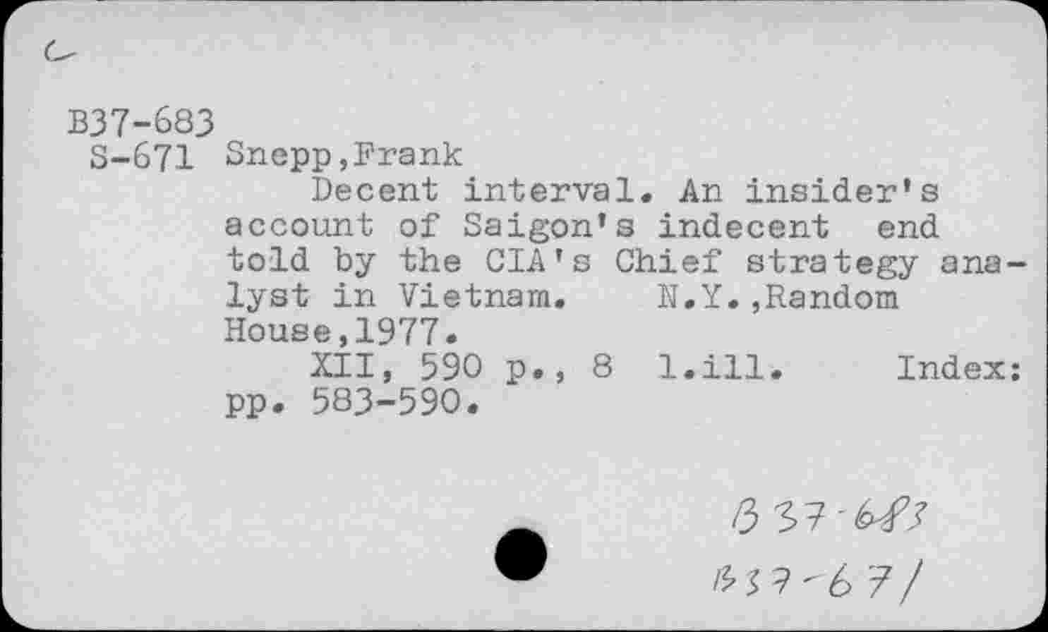 ﻿B37-683
5-671 Snepp,Frank
Decent interval. An insider’s account of Saigon’s indecent end told by the CIA's Chief strategy analyst in Vietnam. N.Y.,Random House,1977.
XII, 590 p., 8 l.ill. Index: pp. 583-590.
/3
£ 3 ? " 6 7 /